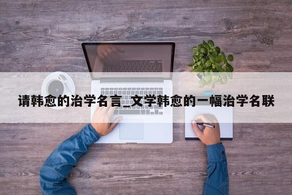 请韩愈的治学名言_文学韩愈的一幅治学名联