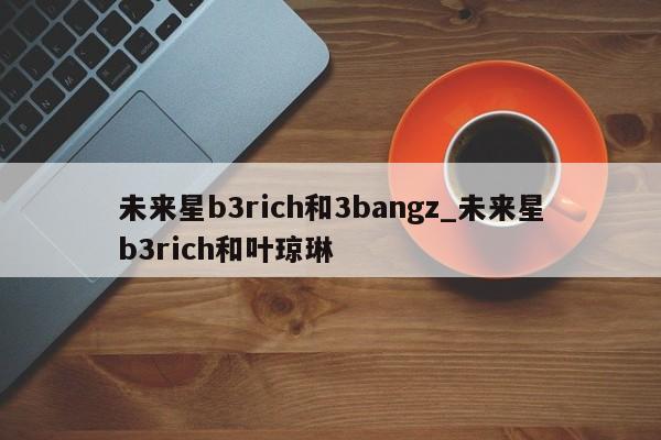 未来星b3rich和3bangz_未来星b3rich和叶琼琳