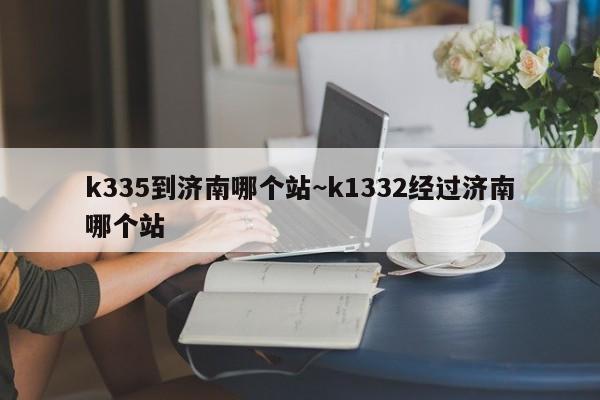 k335到济南哪个站~k1332经过济南哪个站