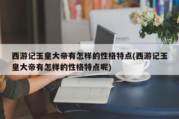 西游记玉皇大帝有怎样的性格特点(西游记玉皇大帝有怎样的性格特点呢)