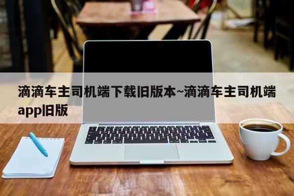 滴滴车主司机端下载旧版本~滴滴车主司机端app旧版