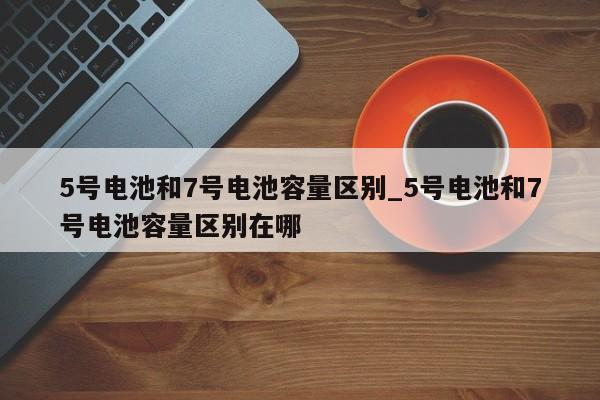 5号电池和7号电池容量区别_5号电池和7号电池容量区别在哪