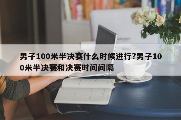 男子100米半决赛什么时候进行?男子100米半决赛和决赛时间间隔