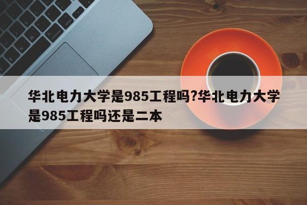 华北电力大学是985工程吗?华北电力大学是985工程吗还是二本