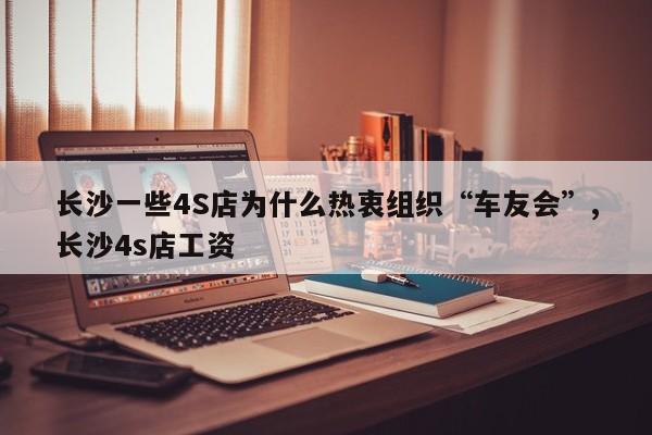 长沙一些4S店为什么热衷组织“车友会”,长沙4s店工资