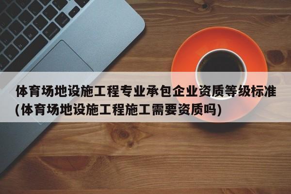 体育场地设施工程专业承包企业资质等级标准(体育场地设施工程施工需要资质吗)