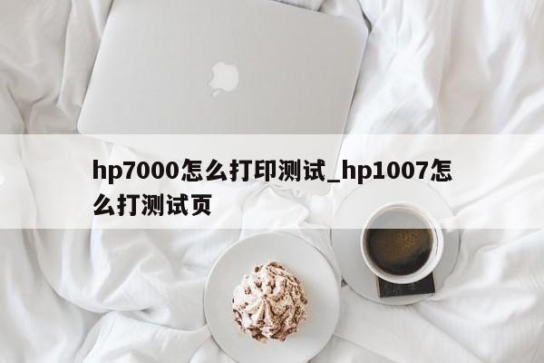 hp7000怎么打印测试_hp1007怎么打测试页