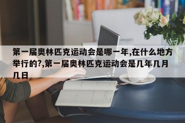 第一届奥林匹克运动会是哪一年,在什么地方举行的?,第一届奥林匹克运动会是几年几月几日