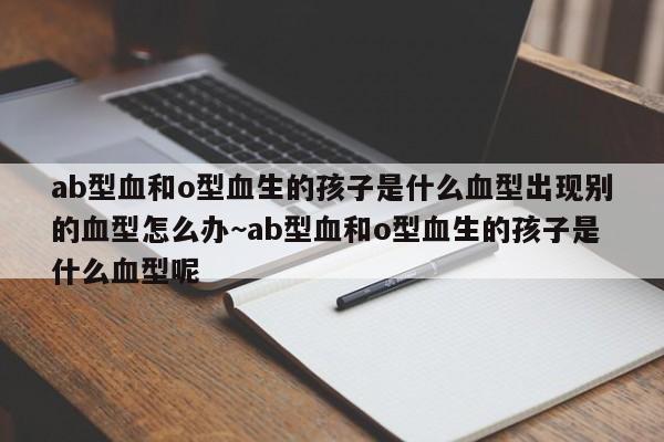 ab型血和o型血生的孩子是什么血型出现别的血型怎么办~ab型血和o型血生的孩子是什么血型呢